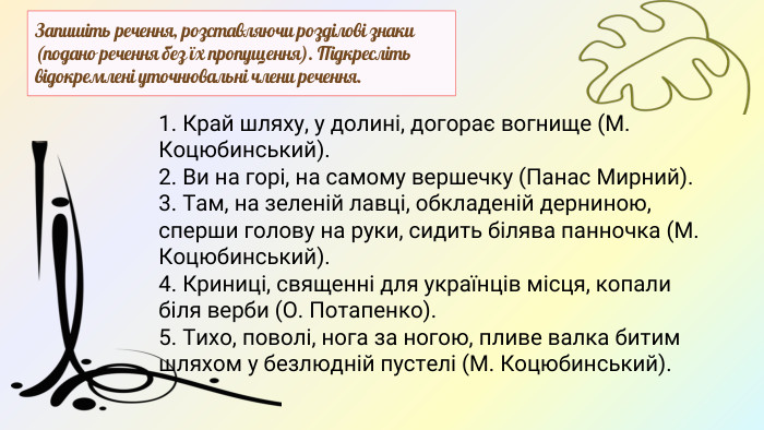 Запишіть речення, розставляючи розділові знаки (подано речення без їх пропущення). Підкресліть відокремлені уточнювальні члени речення.1. Край шляху, у долині, догорає вогнище (М. Коцюбинський).2. Ви на горі, на самому вершечку (Панас Мирний).3. Там, на зеленій лавці, обкладеній дерниною, сперши голову на руки, сидить білява панночка (М. Коцюбинський).4. Криниці, священні для українців місця, копали біля верби (О. Потапенко).5. Тихо, поволі, нога за ногою, пливе валка битим шляхом у безлюдній пустелі (М. Коцюбинський).
