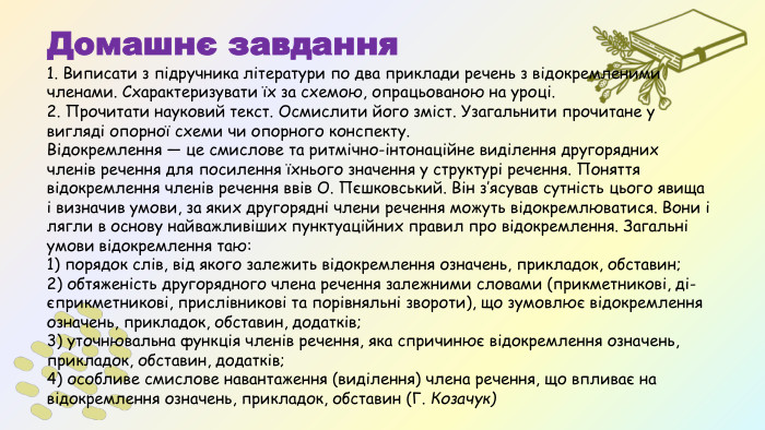 Домашнє завдання1. Виписати з підручника літератури по два приклади речень з від­окремленими членами. Схарактеризувати їх за схемою, опрацьо­ваною на уроці.2. Прочитати науковий текст. Осмислити його зміст. Узагальнити прочитане у вигляді опорної схеми чи опорного конспекту. Відокремлення — це смислове та ритмічно-інтонаційне виділення другорядних членів речення для посилення їхнього значення у струк­турі речення. Поняття відокремлення членів речення ввів О. Пєшковський. Він з’ясував сутність цього явища і визначив умови, за яких другорядні члени речення можуть відокремлюватися. Вони і лягли в основу найважливіших пунктуаційних правил про відокремлення. Загальні умови відокремлення таю: 1) порядок слів, від якого зале­жить відокремлення означень, прикладок, обставин; 2) обтяженість другорядного члена речення залежними словами (прикметникові, ді­єприкметникові, прислівникові та порівняльні звороти), що зумовлює відокремлення означень, прикладок, обставин, додатків; 3) уточнювальна функція членів речення, яка спричинює відокремлення озна­чень, прикладок, обставин, додатків; 4) особливе смислове наван­таження (виділення) члена речення, що впливає на відокремлення означень, прикладок, обставин (Г. Козачук)