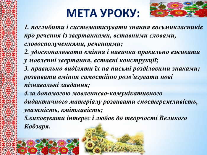 МЕТА УРОКУ:1. поглибити і систематизувати знання восьмикласників про речення із звертаннями, вставними словами, словосполученнями, реченнями;2. удосконалювати вміння і навички правильно вживати у мовленні звертання, вставні конструкції; 3. правильно виділяти їх на письмі розділовими знаками; розвивати вміння самостійно розв’язувати нові пізнавальні завдання; 4.за допомогою мовленнєво-комунікативного дидактичного матеріалу розвивати спостережливість, уважність, кмітливість;5.виховувати інтерес і любов до творчості Великого Кобзаря.