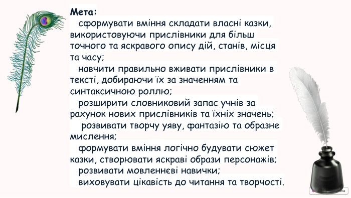 Мета: сформувати вміння складати власні казки, використовуючи прислівники для більш точного та яскравого опису дій, станів, місця та часу; навчити правильно вживати прислівники в тексті, добираючи їх за значенням та синтаксичною роллю; розширити словниковий запас учнів за рахунок нових прислівників та їхніх значень; розвивати творчу уяву, фантазію та образне мислення; формувати вміння логічно будувати сюжет казки, створювати яскраві образи персонажів; розвивати мовленнєві навички; виховувати цікавість до читання та творчості.