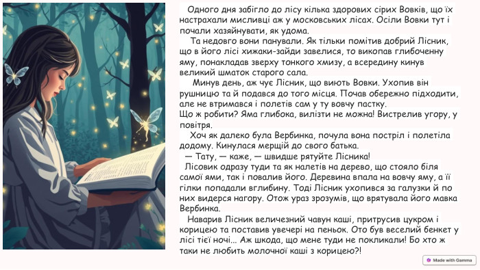  Одного дня забігло до лісу кілька здорових сірих Вовків, що їх настрахали мисливці аж у московських лісах. Осіли Вовки тут і почали хазяйнувати, як удома. Та недовго вони панували. Як тільки помітив добрий Лісник, що в його лісі хижаки-зайди завелися, то викопав глибоченну яму, понакладав зверху тонкого хмизу, а всередину кинув великий шматок старого сала. Минув день, аж чує Лісник, що виють Вовки. Ухопив він рушницю та й подався до того місця. Почав обережно підходити, але не втримався і полетів сам у ту вовчу пастку. Що ж робити? Яма глибока, вилізти не можна! Вистрелив угору, у повітря. Хоч як далеко була Вербинка, почула вона постріл і полетіла додому. Кинулася мерщій до свого батька. — Тату, — каже, — швидше рятуйте Лісника! Лісовик одразу туди та як налетів на дерево, що стояло біля самої ями, так і повалив його. Деревина впала на вовчу яму, а її гілки попадали вглибину. Тоді Лісник ухопився за галузки й по них видерся нагору. Отож ураз зрозумів, що врятувала його мавка Вербинка. Наварив Лісник величезний чавун каші, притрусив цукром і корицею та поставив увечері на пеньок. Ото був веселий бенкет у лісі тієї ночі... Аж шкода, що мене туди не покликали! Бо хто ж таки не любить молочної каші з корицею?! 