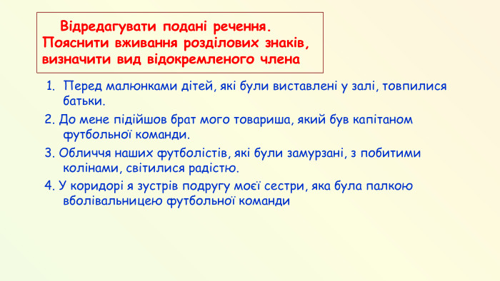  Відредагувати подані речення. Пояснити вживання розділових знаків, визначити вид відокремленого члена. Перед малюнками дітей, які були виставлені у залі, товпилися батьки. 2. До мене підійшов брат мого товариша, який був капітаном футбольної команди.3. Обличчя наших футболістів, які були замурзані, з побитими колінами, світилися радістю.4. У коридорі я зустрів подругу моєї сестри, яка була палкою вболівальницею футбольної команди