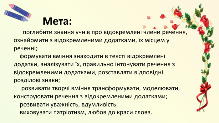  Мета: поглибити знання учнів про відокремлені члени речення, ознайомити з відокремленими додатками, їх місцем у реченні; формувати вміння знаходити в тексті відокремлені додатки, аналізувати їх, правильно інтонувати речення з відокремленими додатками, розставляти відповідні розділові знаки; розвивати творчі вміння трансформувати, моделювати, конструювати речення з відокремленими додатками; розвивати уважність, вдумливість; виховувати патріотизм, любов до краси слова.