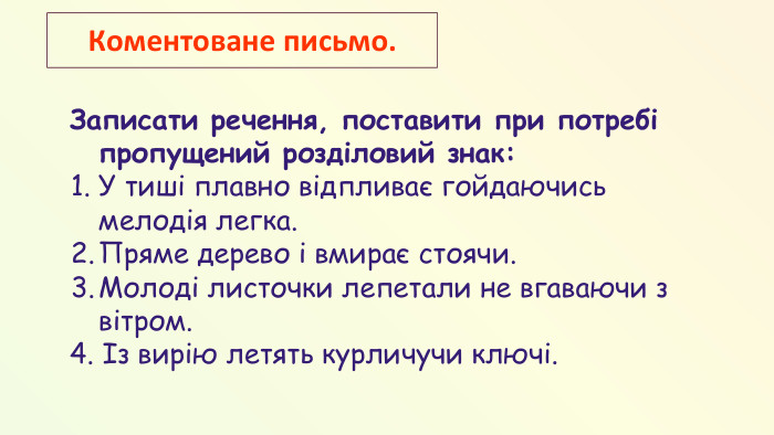 Записати речення, поставити при потребі пропущений розділовий знак: У тиші плавно відпливає гойдаючись мелодія легка. Пряме дерево і вмирає стоячи. Молоді листочки лепетали не вгаваючи з вітром. 4. Із вирію летять курличучи ключі. Коментоване письмо.