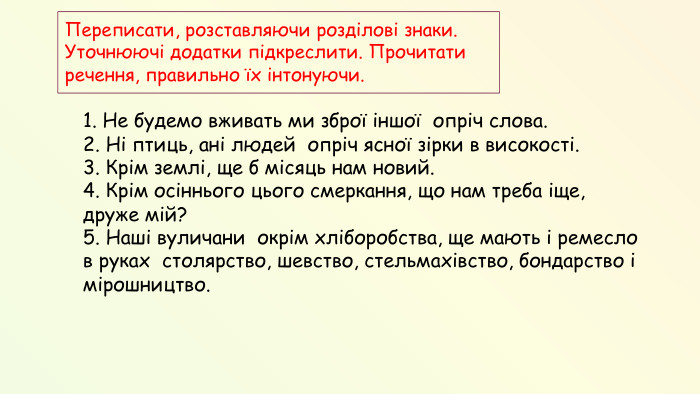 1. Не будемо вживать ми зброї іншої опріч слова. 2. Ні птиць, ані людей опріч ясної зірки в високості. 3. Крім землі, ще б місяць нам новий. 4. Крім осіннього цього смеркання, що нам треба іще, друже мій? 5. Наші вуличани окрім хліборобства, ще мають і ремесло в руках столярство, шевство, стельмахівство, бондарство і мірошництво. Переписати, розставляючи розділові знаки. Уточнюючі додатки підкреслити. Прочитати речення, правильно їх інтонуючи. 