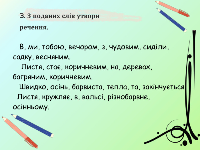  В, ми, тобою, вечором, з, чудовим, сиділи, садку, весняним. Листя, стає, коричневим, на, деревах, багряним, коричневим. Швидко, осінь, барвиста, тепла, та, закінчується. Листя, кружляє, в, вальсі, різнобарвне, осінньому.3. З поданих слів утвори речення. 