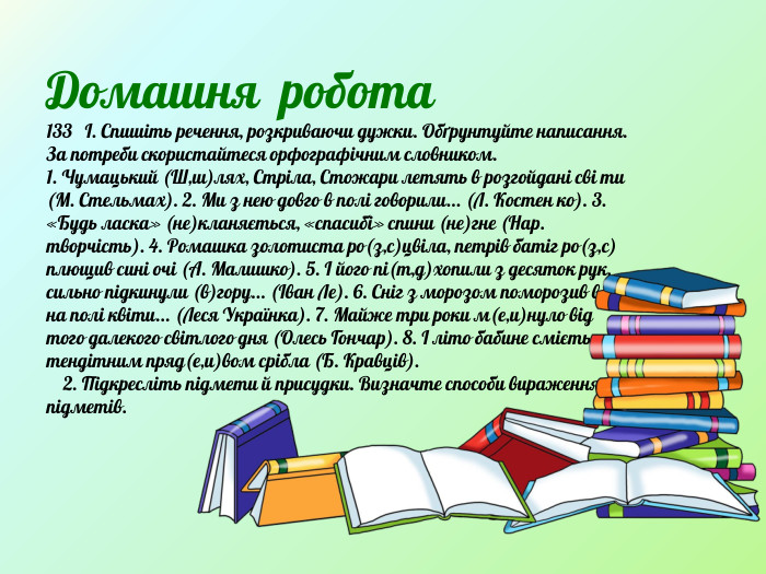 Домашня робота133 І. Спишіть речення, розкриваючи дужки. Обґрунтуйте написання. За потреби скористайтеся орфографічним словником. 1. Чумацький (Ш,ш)лях, Стріла, Стожари летять в розгойдані сві ти (М. Стельмах). 2. Ми з нею довго в полі говорили... (Л. Костен ко). 3. «Будь ласка» (не)кланяється, «спасибі» спини (не)гне (Нар. творчість). 4. Ромашка золотиста ро(з,с)цвіла, петрів батіг ро(з,с) плющив сині очі (А. Малишко). 5. І його пі(т,д)хопили з десяток рук, сильно підкинули (в)гору... (Іван Ле). 6. Сніг з морозом поморозив всі на полі квіти... (Леся Українка). 7. Майже три роки м(е,и)нуло від того далекого світлого дня (Олесь Гончар). 8. І літо бабине сміється тендітним пряд(е,и)вом срібла (Б. Кравців). 2. Підкресліть підмети й присудки. Визначте способи вираження підметів. 