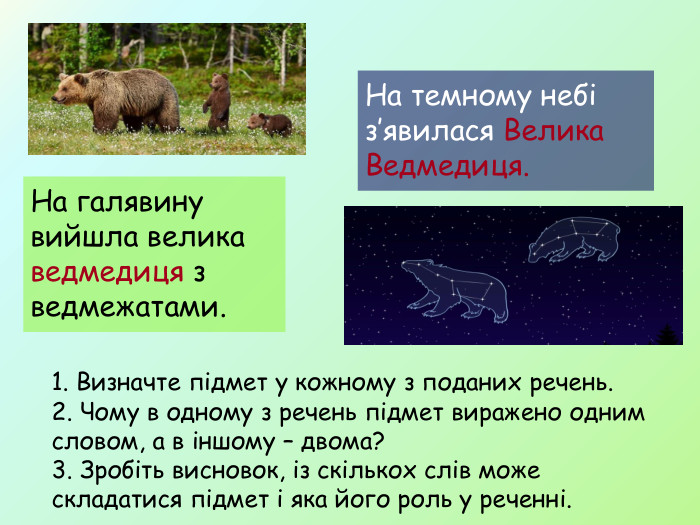 На галявину вийшла велика ведмедиця з ведмежатами. На темному небі з’явилася Велика Ведмедиця. 1. Визначте підмет у кожному з поданих речень. 2. Чому в одному з речень підмет виражено одним словом, а в іншому – двома? 3. Зробіть висновок, із скількох слів може складатися підмет і яка його роль у реченні.