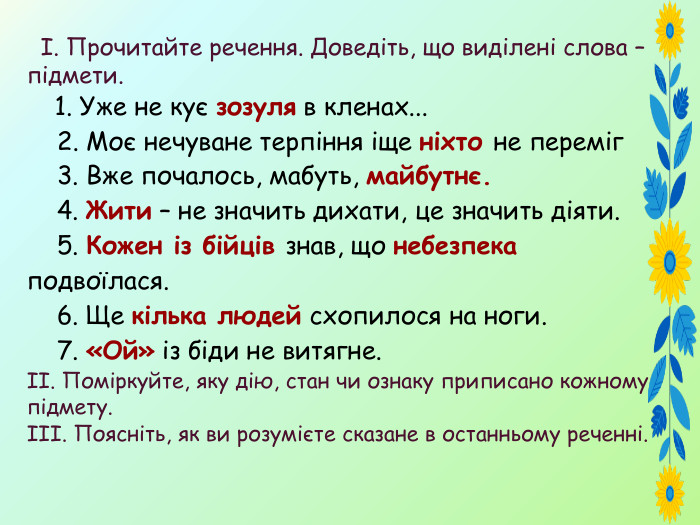  І. Прочитайте речення. Доведіть, що виділені слова – підмети. 1. Уже не кує зозуля в кленах... 2. Моє нечуване терпіння іще ніхто не переміг 3. Вже почалось, мабуть, майбутнє. 4. Жити – не значить дихати, це значить діяти. 5. Кожен із бійців знав, що небезпека подвоїлася. 6. Ще кілька людей схопилося на ноги. 7. «Ой» із біди не витягне.ІІ. Поміркуйте, яку дію, стан чи ознаку приписано кожному підмету. ІІІ. Поясніть, як ви розумієте сказане в останньому реченні. 