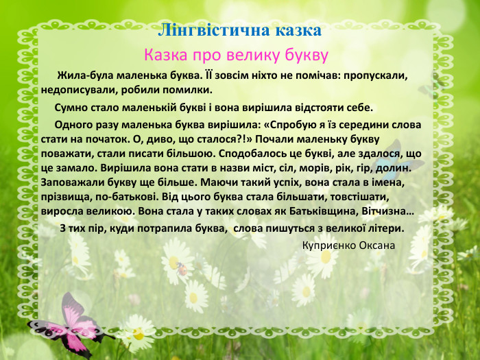 Лінгвістична казка Казка про велику букву       Жила-була маленька буква. ЇЇ зовсім ніхто не помічав: пропускали, недописували, робили помилки.      Сумно стало маленькій букві і вона вирішила відстояти себе.      Одного разу маленька буква вирішила: «Спробую я їз середини слова стати на початок. О, диво, що сталося?!» Почали маленьку букву поважати, стали писати більшою. Сподобалось це букві, але здалося, що це замало. Вирішила вона стати в назви міст, сіл, морів, рік, гір, долин. Заповажали букву ще більше. Маючи такий успіх, вона стала в імена, прізвища, по-батькові. Від цього буква стала більшати, товстішати, виросла великою. Вона стала у таких словах як Батьківщина, Вітчизна…         З тих пір, куди потрапила буква,  слова пишуться з великої літери.                                                                                                                Куприєнко Оксана 