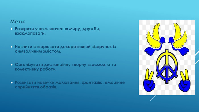 Мета: Розкрити учням значення миру, дружби, взаємоповаги. Навчити створювати декоративний візерунок із символічним змістом. Організувати дистанційну творчу взаємодію та колективну роботу. Розвивати навички малювання, фантазію, емоційне сприйняття образів.