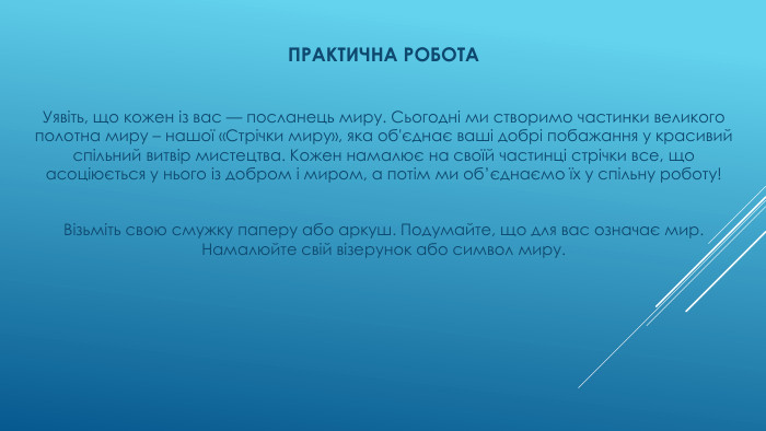 ПРАКТИЧНА РОБОТАУявіть, що кожен із вас — посланець миру. Сьогодні ми створимо частинки великого полотна миру – нашої «Стрічки миру», яка об'єднає ваші добрі побажання у красивий спільний витвір мистецтва. Кожен намалює на своїй частинці стрічки все, що асоціюється у нього із добром і миром, а потім ми об’єднаємо їх у спільну роботу!Візьміть свою смужку паперу або аркуш. Подумайте, що для вас означає мир. Намалюйте свій візерунок або символ миру. 