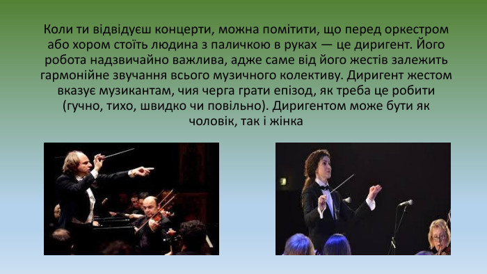 Коли ти відвідуєш концерти, можна помітити, що перед оркестром або хором стоїть людина з паличкою в руках — це диригент. Його робота надзвичайно важлива, адже саме від його жестів залежить гармонійне звучання всього музичного колективу. Диригент жестом вказує музикантам, чия черга грати епізод, як треба це робити (гучно, тихо, швидко чи повільно). Диригентом може бути як чоловік, так і жінка