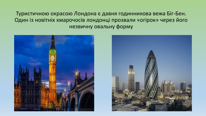 Туристичною окрасою Лондона є давня годинникова вежа Біг-Бен. Один із новітніх хмарочосів лондонці прозвали «огірок» через його незвичну овальну форму