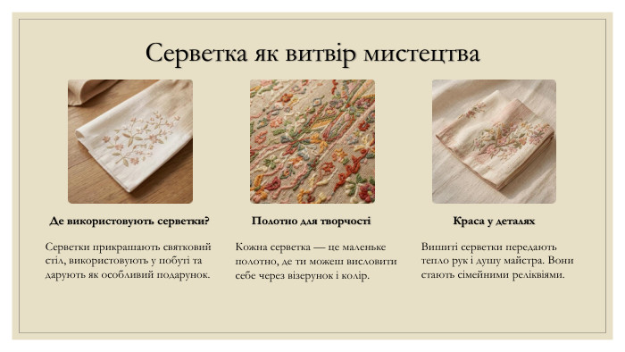 Серветка як витвір мистецтва. Де використовують серветки?Серветки прикрашають святковий стіл, використовують у побуті та дарують як особливий подарунок. Полотно для творчостіКожна серветка — це маленьке полотно, де ти можеш висловити себе через візерунок і колір. Краса у деталях. Вишиті серветки передають тепло рук і душу майстра. Вони стають сімейними реліквіями.