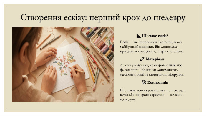 Створення ескізу: перший крок до шедевру📐 Що таке ескіз?Ескіз — це попередній малюнок, план майбутньої вишивки. Він допомагає продумати візерунок до першого стібка.✏️ Матеріали. Аркуш у клітинку, кольорові олівці або фломастери. Клітинки допомагають малювати рівні та симетричні візерунки.🎨 Композиція. Візерунок можна розмістити по центру, у кутах або по краю серветки — залежно від задуму.