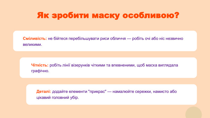 Як зробити маску особливою?Сміливість: не бійтеся перебільшувати риси обличчя — робіть очі або ніс незвично великими. Чіткість: робіть лінії візерунків чіткими та впевненими, щоб маска виглядала графічно. Деталі: додайте елементи 