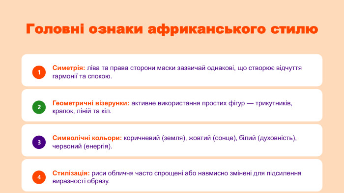 Головні ознаки африканського стилю1 Симетрія: ліва та права сторони маски зазвичай однакові, що створює відчуття гармонії та спокою.2 Геометричні візерунки: активне використання простих фігур — трикутників, крапок, ліній та кіл.3 Символічні кольори: коричневий (земля), жовтий (сонце), білий (духовність), червоний (енергія).4 Стилізація: риси обличчя часто спрощені або навмисно змінені для підсилення виразності образу.