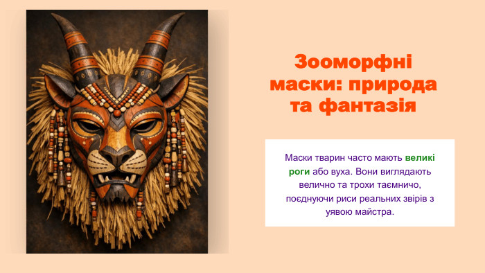 Зооморфні маски: природа та фантазія. Маски тварин часто мають великі роги або вуха. Вони виглядають велично та трохи таємничо, поєднуючи риси реальних звірів з уявою майстра.