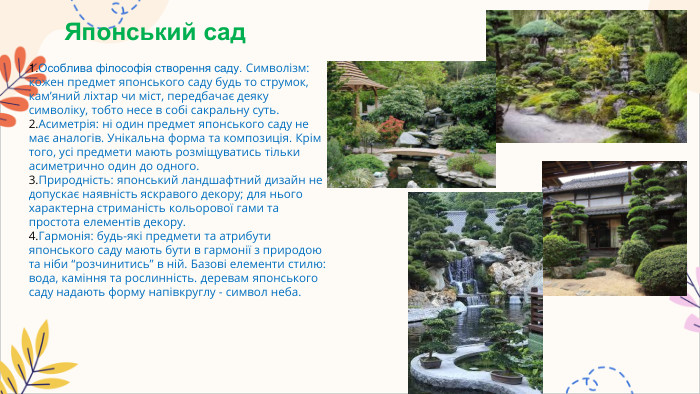Японський сад. Особлива філософія створення саду. Символізм: кожен предмет японського саду будь то струмок, кам’яний ліхтар чи міст, передбачає деяку символіку, тобто несе в собі сакральну суть. Асиметрія: ні один предмет японського саду не має аналогів. Унікальна форма та композиція. Крім того, усі предмети мають розміщуватись тільки асиметрично один до одного. Природність: японський ландшафтний дизайн не допускає наявність яскравого декору; для нього характерна стриманість кольорової гами та простота елементів декору. Гармонія: будь-які предмети та атрибути японського саду мають бути в гармонії з природою та ніби “розчинитись” в ній. Базові елементи стилю: вода, каміння та рослинність. деревам японського саду надають форму напівкруглу - символ неба.