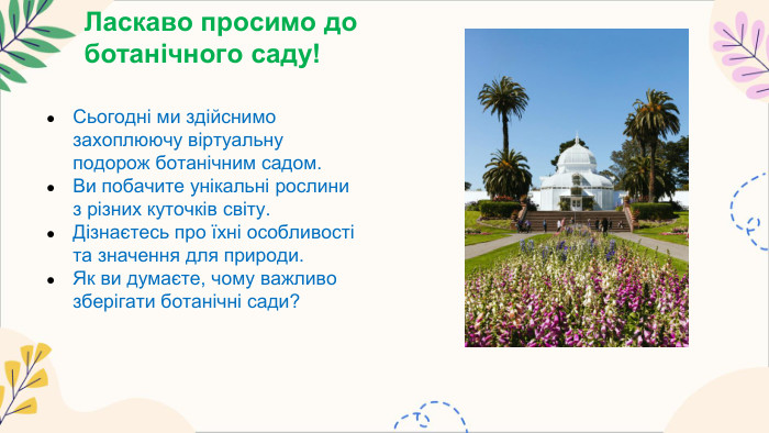 Ласкаво просимо до ботанічного саду!Сьогодні ми здійснимо захоплюючу віртуальну подорож ботанічним садом. Ви побачите унікальні рослини з різних куточків світу. Дізнаєтесь про їхні особливості та значення для природи. Як ви думаєте, чому важливо зберігати ботанічні сади?