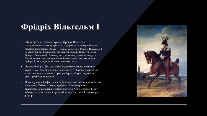 Фрідріх Вільгельм І «Фельдфебель (воїн) на троні», Фрідріх Вільгельм створив «непереможну армію» i підтримував централізацію влади в його руках.  Армія — єдине, задля чого Фрідріх Вільгельм I не жалкував ані фінансових, ані інших ресурсів. Так в 1717 році Фрідріх-Вільгельм I обміняв у саксонського курфюрста Августа Сильного коштовну колекцію китайської порцеляни, яку зібрав Фрідріх I, на драгунський полк повного складу. Також, Фрідріх Вільгельм був відомий своїм незвичайним характером. Він бив чоловіків палицею в обличчя та штовхав жінок ногами на вулицях Бранденбурга, обґрунтовуючи це своїм релігійним запалом. Його дружина, Софія, навпаки була відома своїми пристойними манерами. Її батько Георг, Курфюрст Ганновера, був спадкоємцем королеви Великої Британії Анни Стюарт. Георг зійшов на трон Великої Британії як король Георг І Ганновер у 1714 р.