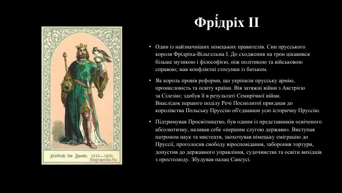 Фрі́дріх II Один із найзначніших німецьких правителів. Син прусського короля Фрідріха-Вільгельма I. До сходження на трон цікавився більше музикою і філософією, ніж політикою та військовою справою; мав конфліктні стосунки із батьком. Як король провів реформи, що укріпили прусську армію, промисловість та освіту країни. Вів затяжні війни з Австрією за Сілезію; здобув її в результаті Семирічної війни. Внаслідок першого поділу Речі Посполитої приєднав до королівства Польську Пруссію об'єднавши усю історичну Пруссію. Підтримував Просвітництво, був одним із представників освіченого абсолютизму, називав себе «першим слугою держави». Виступав патроном наук та мистецтв, заохочував німецьку еміграцію до Пруссії, проголосив свободу віросповідання, заборонив тортури, допустив до державного управління, судочинства та освіти вихідців з простолюду. Збудував палац Сансусі.