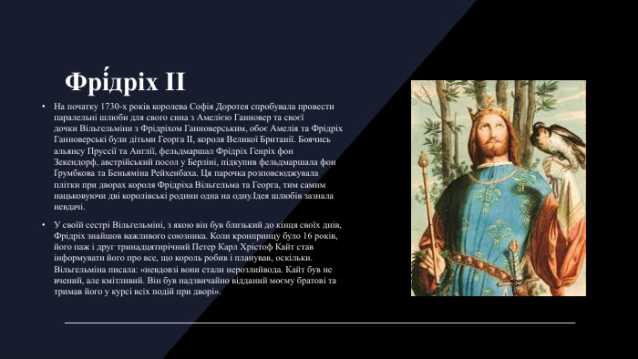 Фрі́дріх II На початку 1730-х років королева Софія Доротея спробувала провести паралельні шлюби для свого сина з Амелією Ганновер та своєї дочки Вільгельміни з Фрідріхом Ганноверським, обоє Амелія та Фрідріх Ганноверські були дітьми Георга ІІ, короля Великої Британії. Боячись альянсу Пруссії та Англії, фельдмаршал Фрідріх Генріх фон Зекендорф, австрійський посол у Берліні, підкупив фельдмаршала фон Ґрумбкова та Беньяміна Рейхенбаха. Ця парочка розповсюджувала плітки при дворах короля Фрідріха Вільгельма та Георга, тим самим нацьковуючи дві королівські родини одна на одну.Ідея шлюбів зазнала невдачі. У своїй сестрі Вільгельміні, з якою він був близький до кінця своїх днів, Фрідріх знайшов важливого союзника. Коли кронпринцу було 16 років, його паж і друг тринадцятирічний Петер Карл Хрістоф Кайт став інформувати його про все, що король робив і планував, оскільки. Вільгельміна писала: «невдовзі вони стали нерозлийвода. Кайт був не вчений, але кмітливий. Він був надзвичайно відданий моєму братові та тримав його у курсі всіх подій при дворі».