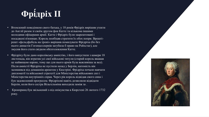 Фрі́дріх II Втомлений поведінкою свого батька, у 18 років Фрідріх вирішив утекти до Англії разом зі своїм другом фон Катте та кількома іншими молодими офіцерами армії. Катте і Фрідріх були заарештовані і посаджені в'язницю. Король пообіцяв стратити їх обох попри. Врешті-решт «фельдфебель на троні» вирішив помилувати Фрідріха (бо без нього династія Гогенцоллернів загубила б право на Рейхстаг), але змусив його стати свідком обезголовлення Катте. Фрідріху було дано королівську амністію, і його випустили з камери 18 листопада, він втратив усі свої військові титули (старий король вважав це найвищою карою, тому що для нього армія була важливіша за все). Після амністії Фрідріха не пустили назад у Берлін, натомість він залишився під домашнім арештом у Кюстріні. Фрідріха почали навчати дипломатії та військової стратегії для Міністерства військових сил і Міністерства внутрішніх справ. Через рік король відвідав свого сина і був задоволений прогресом. Фрідріхові навіть дозволили відвідати Берлін, коли його сестра Вільгельміна виходила заміж за . Кронпринц був звільнений з-під опікунства в Кюрстені 26 лютого 1732 року.