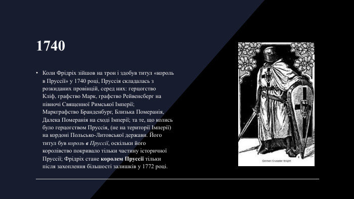 1740 Коли Фрідріх зійшов на трон і здобув титул «король в Пруссії» у 1740 році, Пруссія складалась з розкиданих провінцій, серед них: герцогство Кліф, графство Марк, графство Рейвенсберг на півночі Священної Римської Імперії; Маркграфство Бранденбург, Близька Померанія, Далека Померанія на сході Імперії; та те, що колись було герцогством Пруссія, (не на території Імперії) на кордоні Польсько-Литовської держави. Його титул був король в Пруссії, оскільки його королівство покривало тільки частину історичної Пруссії; Фрідріх стане королем Пруссії тільки після захоплення більшості залишків у 1772 році.
