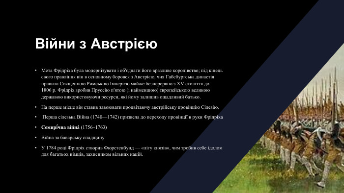 Війни з Австрією. Мета Фрідріха була модернізувати і об'єднати його вразливе королівство; під кінець свого правління він в основному боровся з Австрією, чия Габсбургська династія правила Священною Римською Імперією майже безперервно з XV століття до 1806 р. Фрідріх зробив Пруссію п'ятою (і найменшою) європейською великою державою використовуючи ресурси, які йому залишив ощадливий батько. На перше місце він ставив завоювати процвітаючу австрійську провінцію Сілезію. Перша сілезька Війна (1740—1742) призвела до переходу провінції в руки Фрідріха. Семирі́чна війна́ (1756–1763)Війна за баварську спадщину У 1784 році Фрідріх створив Фюрстенбунд — «лігу князів», чим зробив себе ідолом для багатьох німців, захисником вільних націй.