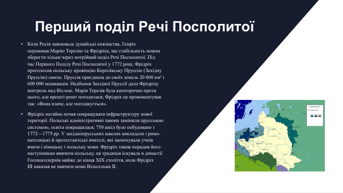 Перший поділ Речі ПосполитоїКоли Росія завоювала дунайські князівства, Генріх переконав Марію Терезію та Фрідріха, що стабільність можна зберегти тільки через потрійний поділ Речі Посполитої. Під час Першого Поділу Речі Посполитої у 1772 році, Фрідріх проголосив польську провінцію Королівську Пруссію (Західну Пруссію) своєю. Пруссія приєднала до своїх земель 20 000 км² і 600 000 мешканців. Надбання Західної Пруссії дало Фрідріху контроль над Віслою. Марія Терезія була категорично проти цього, але врешті-решт погодилася; Фрідріх це прокоментував так: «Вона плаче, але погоджується». Фрідріх негайно почав покращувати інфраструктуру нової території. Польські адміністративні закони замінили прусською системою, освіта покращилася; 750 шкіл було побудовано з 1772—1775 рр. У західнопрусських школах викладали і римо-католицькі й протестантські вчителі, які заохочували учнів вчити і німецьку і польську мови. Фрідріх також порадив його наступникам вивчити польську, ця традиція існувала в династії Гогенцоллернів майже до кінця XIX століття, коли Фрідріх III наказав не навчати мови Вільгельма II.