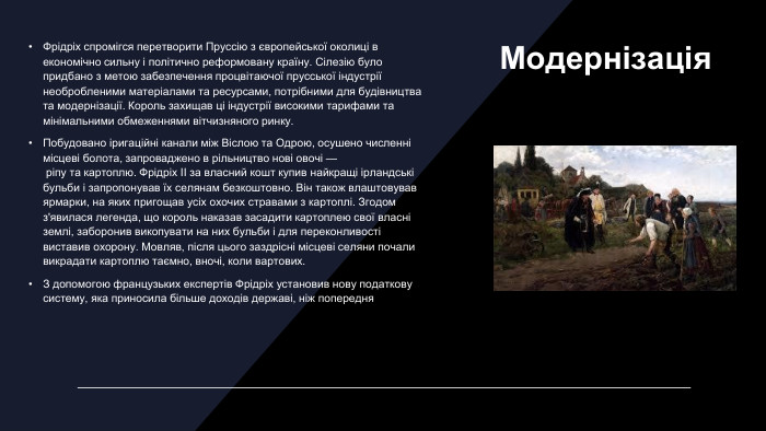 Модернізація. Фрідріх спромігся перетворити Пруссію з європейської околиці в економічно сильну і політично реформовану країну. Сілезію було придбано з метою забезпечення процвітаючої прусської індустрії необробленими матеріалами та ресурсами, потрібними для будівництва та модернізації. Король захищав ці індустрії високими тарифами та мінімальними обмеженнями вітчизняного ринку. Побудовано іригаційні канали між Віслою та Одрою, осушено численні місцеві болота, запроваджено в рільництво нові овочі — ріпу та картоплю. Фрідріх II за власний кошт купив найкращі ірландські бульби і запропонував їх селянам безкоштовно. Він також влаштовував ярмарки, на яких пригощав усіх охочих стравами з картоплі. Згодом з'явилася легенда, що король наказав засадити картоплею свої власні землі, заборонив викопувати на них бульби і для переконливості виставив охорону. Мовляв, після цього заздрісні місцеві селяни почали викрадати картоплю таємно, вночі, коли вартових. З допомогою французьких експертів Фрідріх установив нову податкову систему, яка приносила більше доходів державі, ніж попередня