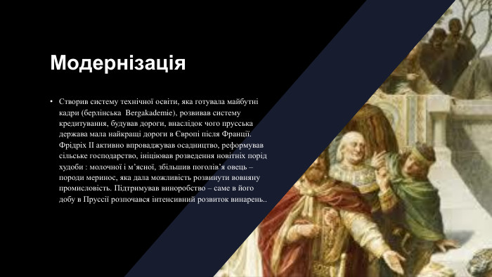 Модернізація. Створив систему технічної освіти, яка готувала майбутні кадри (берлінська  Bergakademie), розвивав систему кредитування, будував дороги, внаслідок чого прусська держава мала найкращі дороги в Європі після Франції. Фрідріх ІІ активно впроваджував осадництво, реформував сільське господарство, ініціював розведення новітніх порід худоби : молочної і м’ясної, збільшив поголів’я овець – породи меринос, яка дала можливість розвинути вовняну промисловість. Підтримував виноробство – саме в його добу в Пруссії розпочався інтенсивний розвиток винарень..
