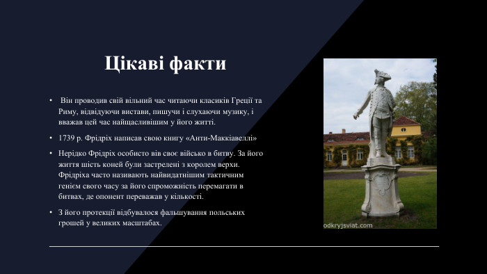 Цікаві факти Він проводив свій вільний час читаючи класиків Греції та Риму, відвідуючи вистави, пишучи і слухаючи музику, і вважав цей час найщасливішим у його житті.1739 р. Фрідріх написав свою книгу «Анти-Маккіавеллі»Нерідко Фрідріх особисто вів своє військо в битву. За його життя шість коней були застрелені з королем верхи. Фрідріха часто називають найвидатнішим тактичним генієм свого часу за його спроможність перемагати в битвах, де опонент переважав у кількості. З його протекції відбувалося фальшування польських грошей у великих масштабах.