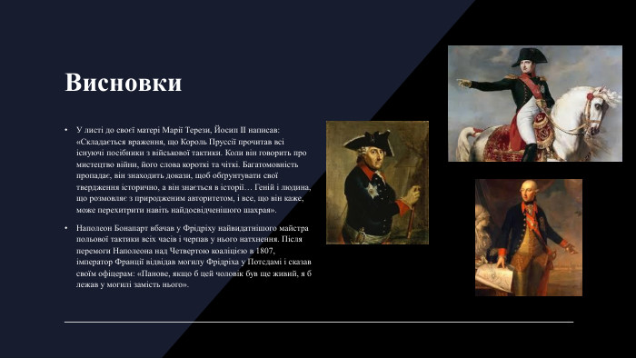 Висновки. У листі до своєї матері Марії Терези, Йосип II написав: «Складається враження, що Король Пруссії прочитав всі існуючі посібники з військової тактики. Коли він говорить про мистецтво війни, його слова короткі та чіткі. Багатомовність пропадає, він знаходить докази, щоб обґрунтувати свої твердження історично, а він знається в історії… Геній і людина, що розмовляє з природженим авторитетом, і все, що він каже, може перехитрити навіть найдосвідченішого шахрая». Наполеон Бонапарт вбачав у Фрідріху найвидатнішого майстра польової тактики всіх часів і черпав у нього натхнення. Після перемоги Наполеона над Четвертою коаліцією в 1807, імператор Франції відвідав могилу Фрідріха у Потсдамі і сказав своїм офіцерам: «Панове, якщо б цей чоловік був ще живий, я б лежав у могилі замість нього».