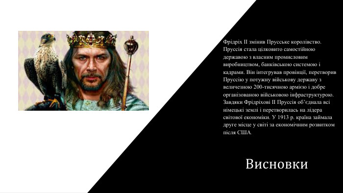 Висновки. Фрідріх ІІ змінив Прусське королівство. Пруссія стала цілковито самостійною державою з власним промисловим виробництвом, банківською системою і кадрами. Він інтегрував провінції, перетворив Пруссію у потужну військову державу з величезною 200-тисячною армією і добре організованою військовою інфраструктурою. Завдяки Фрідріхові ІІ Пруссія об’єднала всі німецькі землі і перетворилась на лідера світової економіки. У 1913 р. країна займала друге місце у світі за економічним розвитком після США.