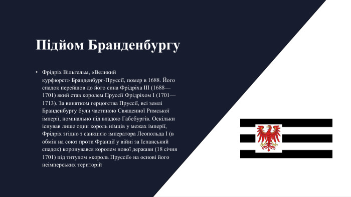 Підйом Бранденбургу. Фрідріх Вільгельм, «Великий курфюрст» Бранденбург-Пруссії, помер в 1688. Його спадок перейшов до його сина Фрідріха III (1688—1701) який став королем Пруссії Фрідріхом I (1701—1713). За винятком герцогства Пруссії, всі землі Бранденбургу були частиною Священної Римської імперії, номінально під владою Габсбургів. Оскільки існував лише один король німців у межах імперії, Фрідріх згідно з санкцією імператора Леопольда I (в обмін на союз проти Франції у війні за Іспанський спадок) коронувався королем нової держави (18 січня 1701) під титулом «король Пруссії» на основі його неімперських територій