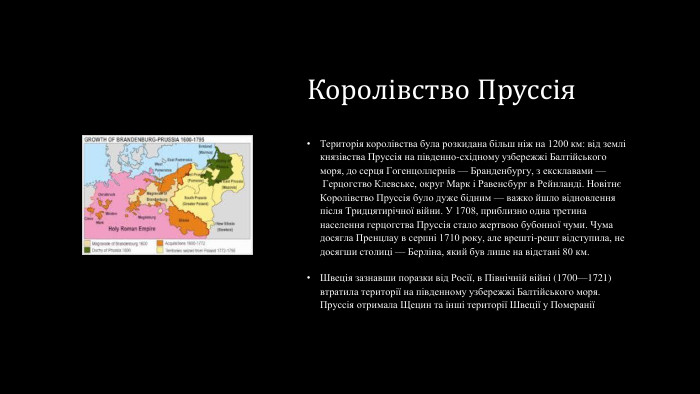 Королівство Пруссія. Територія королівства була розкидана більш ніж на 1200 км: від землі князівства Пруссія на південно-східному узбережжі Балтійського моря, до серця Гогенцоллернів — Бранденбургу, з ексклавами — Герцогство Клевське, округ Марк і Равенсбург в Рейнланді. Новітнє Королівство Пруссія було дуже бідним — важко йшло відновлення після Тридцятирічної війни. У 1708, приблизно одна третина населення герцогства Пруссія стало жертвою бубонної чуми. Чума досягла Пренцлау в серпні 1710 року, але врешті-решт відступила, не досягши столиці — Берліна, який був лише на відстані 80 км. Швеція зазнавши поразки від Росії, в Північній війні (1700—1721) втратила території на південному узбережжі Балтійського моря. Пруссія отримала Щецин та інші території Швеції у Померанії