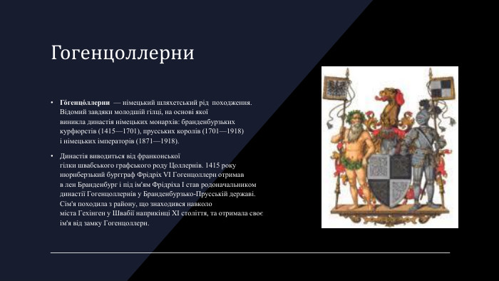 Гогенцоллерни. Го́генцо́ллерни  — німецький шляхетський рід  походження. Відомий завдяки молодшій гілці, на основі якої виникла династія німецьких монархів: бранденбурзьких курфюрстів (1415—1701), прусських королів (1701—1918) і німецьких імператорів (1871—1918). Династія виводиться від франконської гілки швабського графського роду Цоллернів. 1415 року нюрнберзький бургграф Фрідріх VI Гогенцоллерн отримав в лен Бранденбург і під ім'ям Фрідріха I став родоначальником династії Гогенцоллернів у Бранденбурзько-Прусській державі. Сім'я походила з району, що знаходився навколо міста Гехінген у Швабії наприкінці XI століття, та отримала своє ім'я від замку Гогенцоллерн.