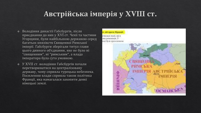 Австрійська імперія у XVIII ст. Володіння династії Габсбургів, після приєднання до них у XVI ст. Чехії та частини Угорщини, були найбільшою державою серед багатьох князівств Священної Римської імперії. Габсбурги зберігали титул глави цього дивного об'єднання, яке не було ні 