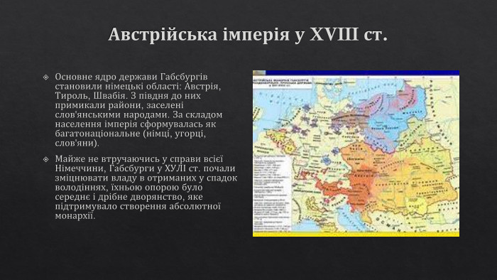 Австрійська імперія у XVIII ст. Основне ядро держави Габсбургів становили німецькі області: Австрія, Тироль, Швабія. З півдня до них примикали райони, заселені слов'янськими народами. За складом населення імперія сформувалась як багатонаціональне (німці, угорці, слов'яни). Майже не втручаючись у справи всієї Німеччини, Габсбурги у ХУЛІ ст. почали зміцнювати владу в отриманих у спадок володіннях, їхньою опорою було середнє і дрібне дворянство, яке підтримувало створення абсолютної монархії.