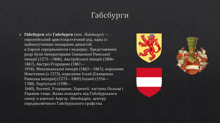 Габсбурги. Га́бсбурги або Габсбурґи (нім. Habsburger) — європейський аристократичний рід, одна із наймогутніших монарших династій в Європі середньовіччя і модерну. Представники роду були імператорами Священної Римської імперії (1273—1806), Австрійської імперії (1804–1867), Австро-Угорщини (1867—1918), Мексиканської імперії (1863—1867); королями Німеччини (з 1273), королями Італії (Священна Римська імперія) (1273—1805) Іспанії (1516—1700), Португалії (1590—1640), Богемії, Угорщини, Хорватії, частина Польщі і України тощо. Назва походить від Габсбурзького замку в кантоні Ааргау, Швейцарія, центру середньовічного Габсбурзького графства.