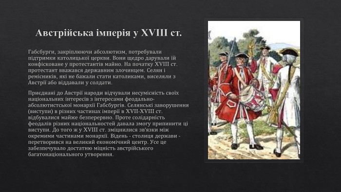 Австрійська імперія у XVIII ст. Габсбурги, закріплюючи абсолютизм, потребували підтримки католицької церкви. Вони щедро дарували їй конфісковане у протестантів майно. На початку XVIII ст. протестант вважався державним злочинцем. Селян і ремісників, які не бажали стати католиками, виселяли з Австрії або віддавали у солдати. Приєднані до Австрії народи відчували несумісність своїх національних інтересів з інтересами феодально-абсолютистської монархії Габсбургів. Селянські заворушення (виступи) в різних частинах імперії в XVII-XVIII ст. відбувалися майже безперервно. Проте солідарність феодалів різних національностей давала змогу припинити ці виступи. До того ж у XVIII ст. зміцнилися зв'язки між окремими частинами монархії. Відень - столиця держави - перетворився на великий економічний центр. Усе це забезпечувало достатню міцність австрійського багатонаціонального утворення.