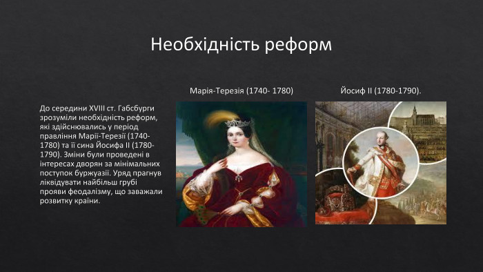 Необхідність реформ. До середини XVIII ст. Габсбурги зрозуміли необхідність реформ, які здійснювались у період правління Марії-Терезії (1740- 1780) та її сина Йосифа II (1780-1790). Зміни були проведені в інтересах дворян за мінімальних поступок буржуазії. Уряд прагнув ліквідувати найбільш грубі прояви феодалізму, що заважали розвитку країни. Марія-Терезія (1740- 1780)Йосиф II (1780-1790).