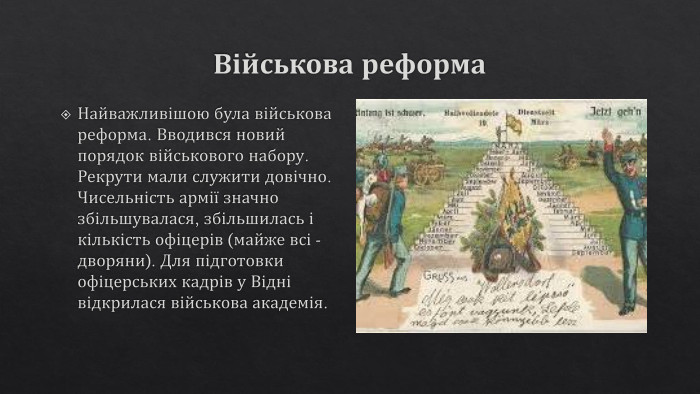 Військова реформа. Найважливішою була військова реформа. Вводився новий порядок військового набору. Рекрути мали служити довічно. Чисельність армії значно збільшувалася, збільшилась і кількість офіцерів (майже всі - дворяни). Для підготовки офіцерських кадрів у Відні відкрилася військова академія.