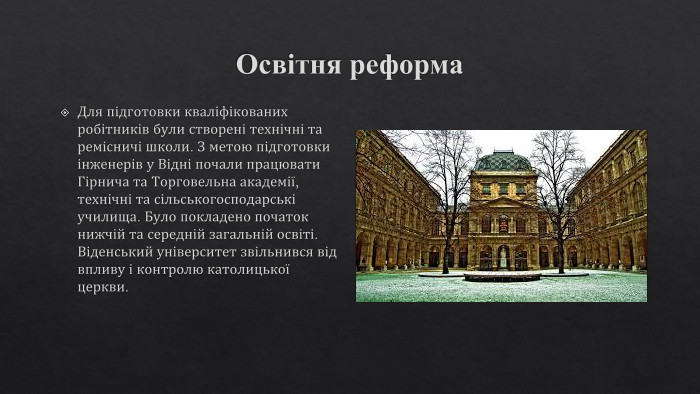 Освітня реформа. Для підготовки кваліфікованих робітників були створені технічні та ремісничі школи. З метою підготовки інженерів у Відні почали працювати Гірнича та Торговельна академії, технічні та сільськогосподарські училища. Було покладено початок нижчій та середній загальній освіті. Віденський університет звільнився від впливу і контролю католицької церкви.
