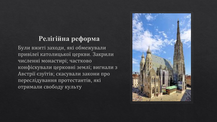 Релігійна реформа. Були вжиті заходи, які обмежували привілеї католицької церкви. Закрили численні монастирі; частково конфіскували церковні землі; вигнали з Австрії єзуїтів; скасували закони про переслідування протестантів, які отримали свободу культу