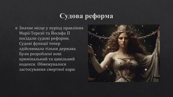 Судова реформа. Значне місце у період правління Марії-Терезії та Йосифа II посідали судові реформи. Судові функції тепер здійснювала тільки держава. Були розроблені нові кримінальний та цивільний кодекси. Обмежувалося застосування смертної кари.