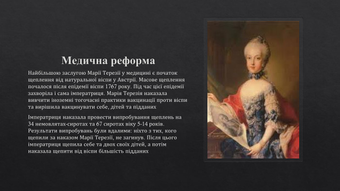 Медична реформа. Найбільшою заслугою Марії Терезії у медицині є початок щеплення від натуральної віспи у Австрії. Масове щеплення почалося після епідемії віспи 1767 року. Під час цієї епідемії захворіла і сама імператриця. Марія Терезія наказала вивчити іноземні тогочасні практики вакцинації проти віспи та вирішила вакцинувати себе, дітей та підданихІмператриця наказала провести випробування щеплень на 34 немовлятах-сиротах та 67 сиротах віку 5-14 років. Результати випробувань були вдалими: ніхто з тих, кого щепили за наказом Марії Терезії, не загинув. Після цього імператриця щепила себе та двох своїх дітей, а потім наказала щепити від віспи більшість підданих